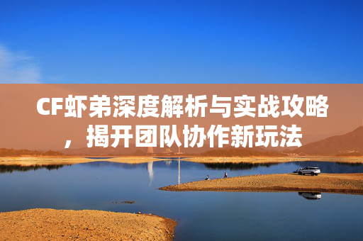 CF虾弟深度解析与实战攻略，揭开团队协作新玩法