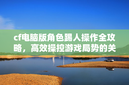 cf电脑版角色踢人操作全攻略，高效操控游戏局势的关键技巧