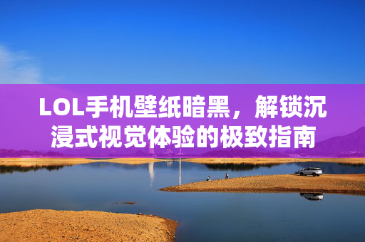 LOL手机壁纸暗黑，解锁沉浸式视觉体验的极致指南