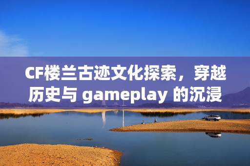 CF楼兰古迹文化探索，穿越历史与 gameplay 的沉浸体验攻略