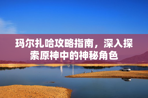 玛尔扎哈攻略指南，深入探索原神中的神秘角色