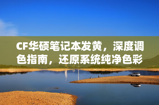 CF华硕笔记本发黄，深度调色指南，还原系统纯净色彩