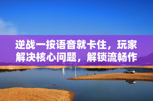 逆战一按语音就卡住，玩家解决核心问题，解锁流畅作战体验