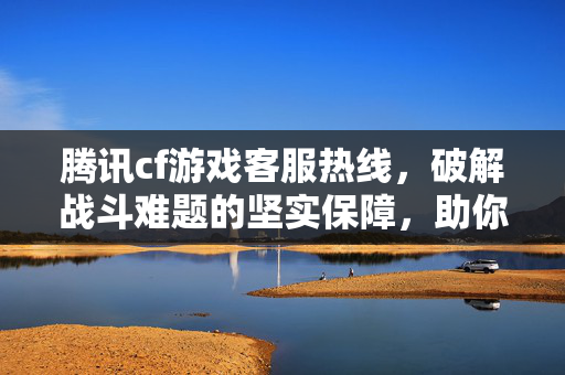 腾讯cf游戏客服热线，破解战斗难题的坚实保障，助你畅玩每一局游戏