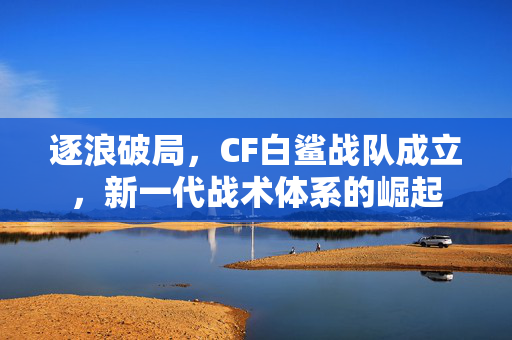 逐浪破局，CF白鲨战队成立，新一代战术体系的崛起