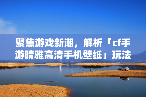 聚焦游戏新潮，解析「cf手游晴雅高清手机壁纸」玩法攻略与视觉呈现