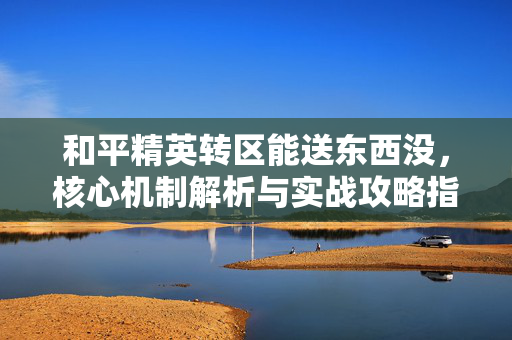 和平精英转区能送东西没，核心机制解析与实战攻略指南
