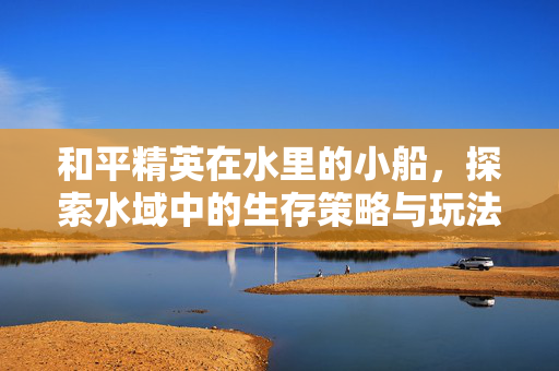 和平精英在水里的小船，探索水域中的生存策略与玩法解析