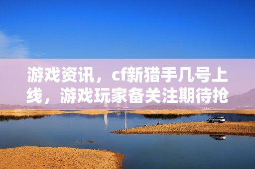 游戏资讯，cf新猎手几号上线，游戏玩家备关注期待抢先体验
