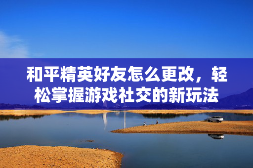 和平精英好友怎么更改，轻松掌握游戏社交的新玩法
