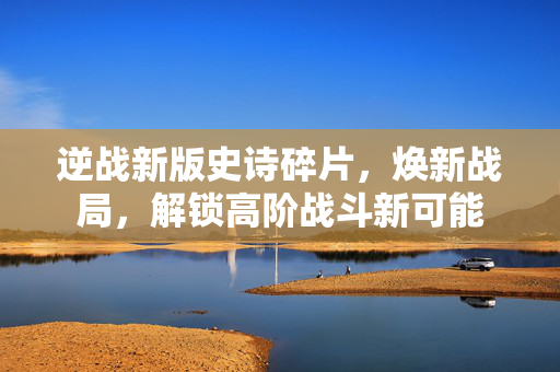 逆战新版史诗碎片，焕新战局，解锁高阶战斗新可能