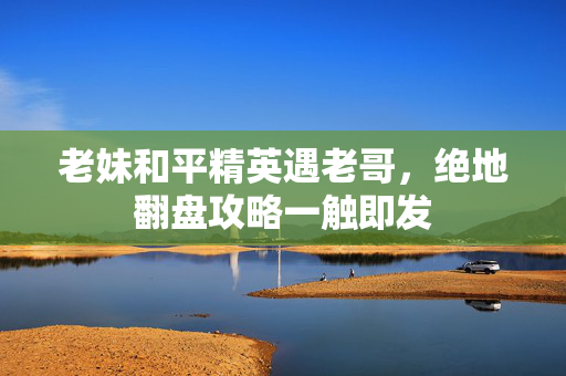 老妹和平精英遇老哥，绝地翻盘攻略一触即发