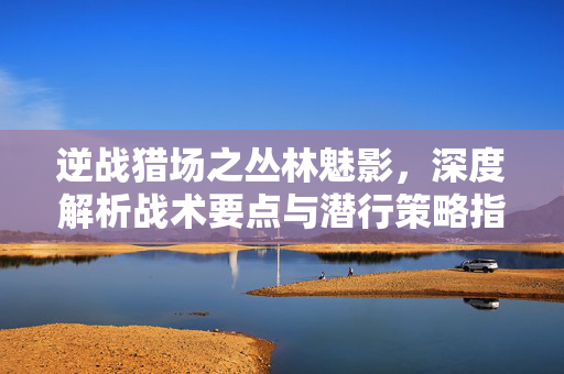 逆战猎场之丛林魅影，深度解析战术要点与潜行策略指南