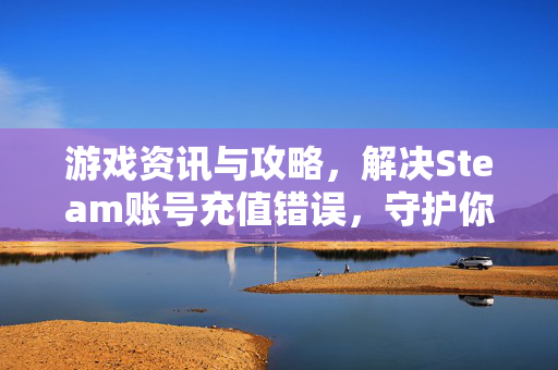 游戏资讯与攻略，解决Steam账号充值错误，守护你的游戏账户安全