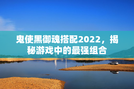 鬼使黑御魂搭配2022，揭秘游戏中的最强组合