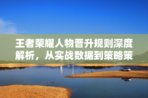 王者荣耀人物晋升规则深度解析，从实战数据到策略策略的完整指南