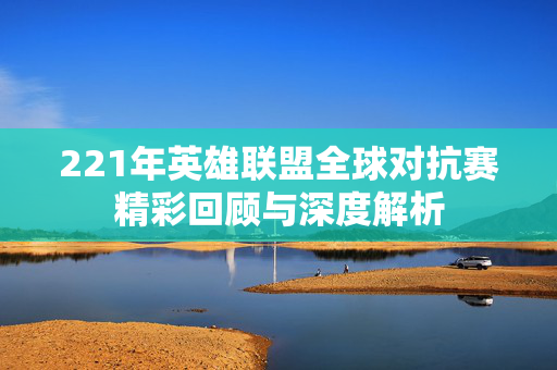 221年英雄联盟全球对抗赛精彩回顾与深度解析
