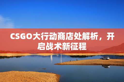 CSGO大行动商店处解析，开启战术新征程