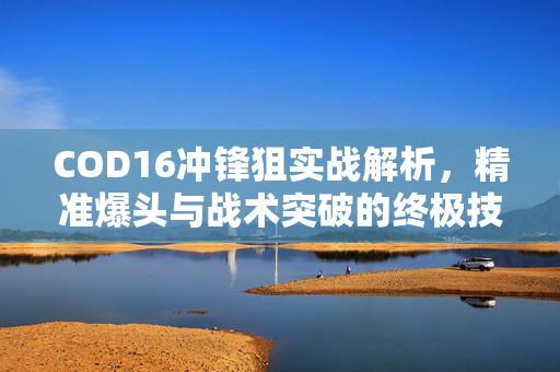 COD16冲锋狙实战解析，精准爆头与战术突破的终极技巧