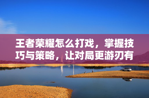王者荣耀怎么打戏，掌握技巧与策略，让对局更游刃有余