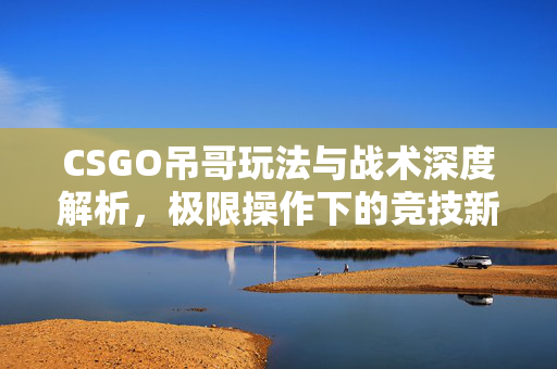 CSGO吊哥玩法与战术深度解析，极限操作下的竞技新路径