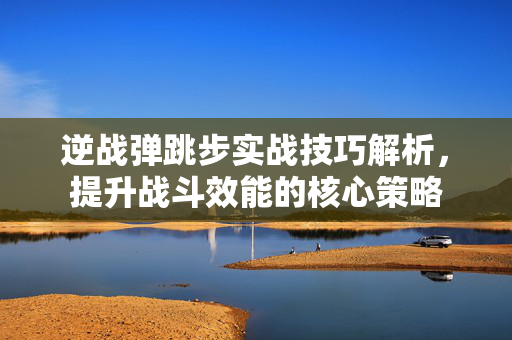 逆战弹跳步实战技巧解析，提升战斗效能的核心策略