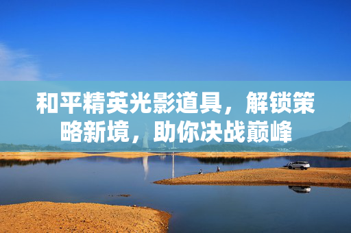 和平精英光影道具，解锁策略新境，助你决战巅峰