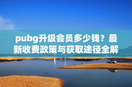 pubg升级会员多少钱？最新收费政策与获取途径全解析