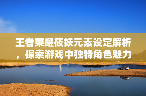 王者荣耀筱妖元素设定解析，探索游戏中独特角色魅力与玩法指南