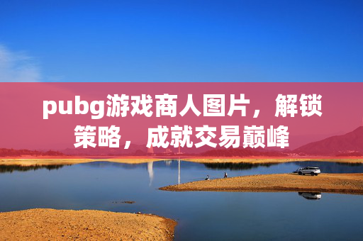 pubg游戏商人图片，解锁策略，成就交易巅峰
