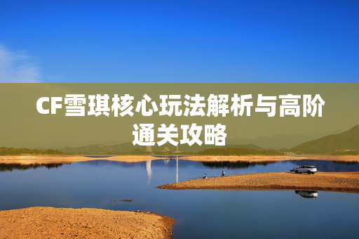 CF雪琪核心玩法解析与高阶通关攻略