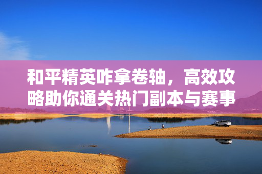 和平精英咋拿卷轴，高效攻略助你通关热门副本与赛事