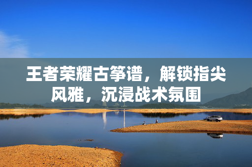 王者荣耀古筝谱，解锁指尖风雅，沉浸战术氛围