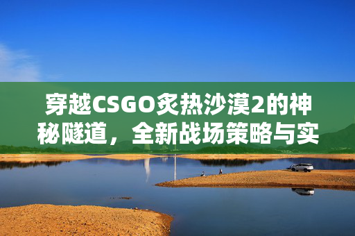 穿越CSGO炙热沙漠2的神秘隧道，全新战场策略与实战技巧解析