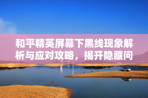 和平精英屏幕下黑线现象解析与应对攻略，揭开隐藏问题背后的应对之道