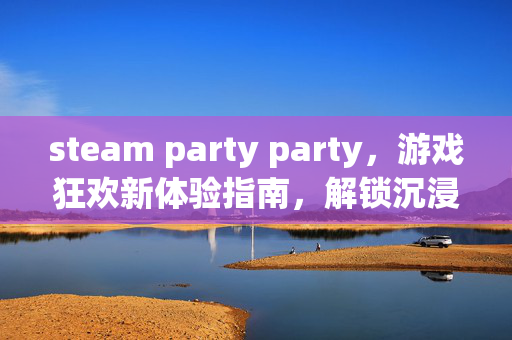 steam party party，游戏狂欢新体验指南，解锁沉浸式派对乐趣