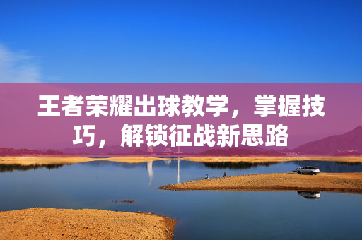 王者荣耀出球教学，掌握技巧，解锁征战新思路