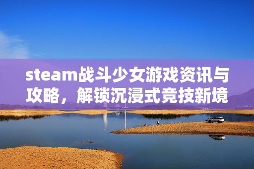 steam战斗少女游戏资讯与攻略，解锁沉浸式竞技新境界