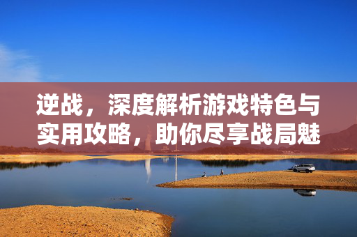 逆战，深度解析游戏特色与实用攻略，助你尽享战局魅力