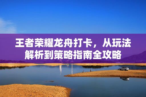 王者荣耀龙舟打卡，从玩法解析到策略指南全攻略