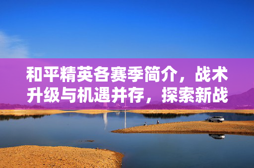 和平精英各赛季简介，战术升级与机遇并存，探索新战局