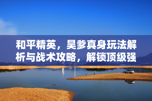 和平精英，昊爹真身玩法解析与战术攻略，解锁顶级强化之力