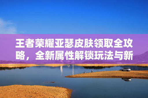 王者荣耀亚瑟皮肤领取全攻略，全新属性解锁玩法与新局策略解析