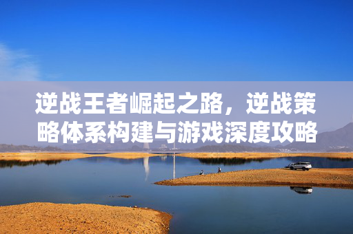 逆战王者崛起之路，逆战策略体系构建与游戏深度攻略