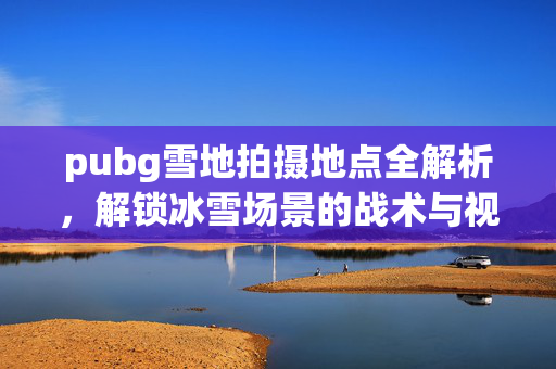 pubg雪地拍摄地点全解析，解锁冰雪场景的战术与视觉焦点