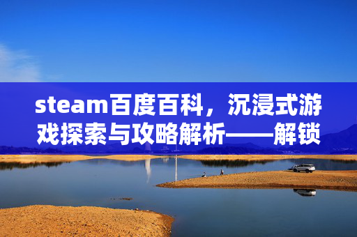 steam百度百科，沉浸式游戏探索与攻略解析——解锁Steam生态的多元游戏新视野