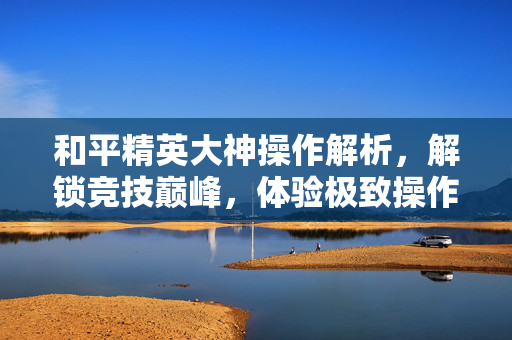 和平精英大神操作解析，解锁竞技巅峰，体验极致操作魅力