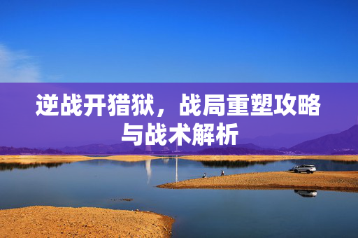 逆战开猎狱，战局重塑攻略与战术解析