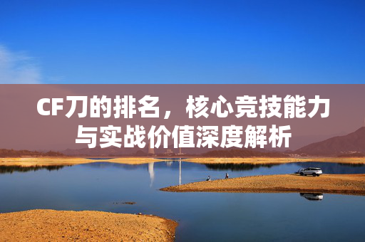 CF刀的排名，核心竞技能力与实战价值深度解析