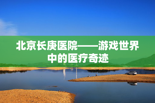北京长庚医院——游戏世界中的医疗奇迹